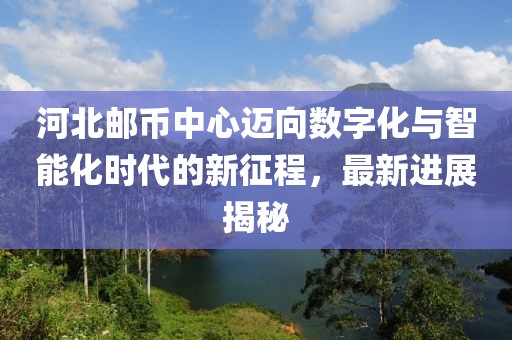 河北郵幣中心邁向數(shù)字化與智能化時代的新征程，最新進展揭秘