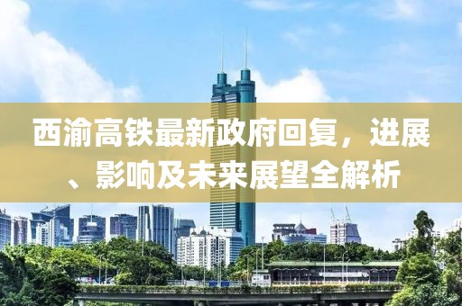 西渝高鐵最新政府回復，進展、影響及未來展望全解析