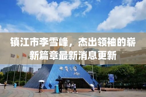 鎮(zhèn)江市李雪峰，杰出領(lǐng)袖的嶄新篇章最新消息更新