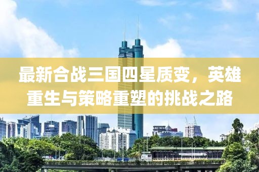 最新合戰(zhàn)三國四星質(zhì)變，英雄重生與策略重塑的挑戰(zhàn)之路