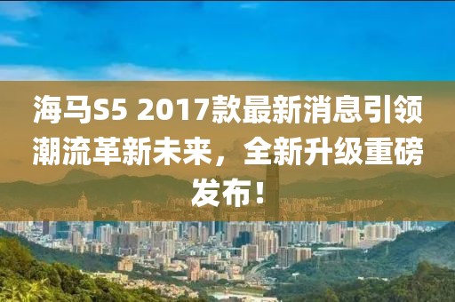 海馬S5 2017款最新消息引領(lǐng)潮流革新未來，全新升級重磅發(fā)布！