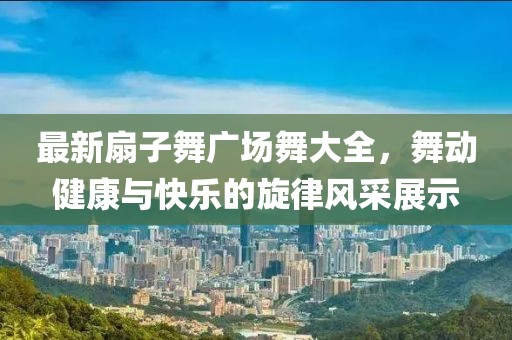 最新扇子舞廣場(chǎng)舞大全，舞動(dòng)健康與快樂的旋律風(fēng)采展示