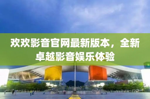 歡歡影音官網(wǎng)最新版本，全新卓越影音娛樂體驗