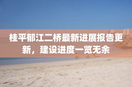 桂平郁江二橋最新進展報告更新，建設(shè)進度一覽無余