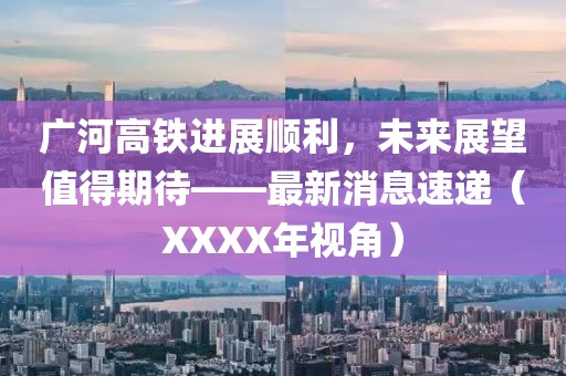 廣河高鐵進展順利，未來展望值得期待——最新消息速遞（XXXX年視角）