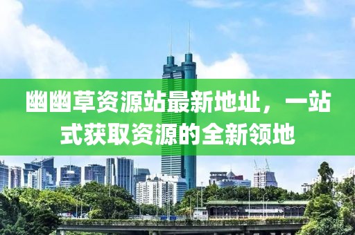 幽幽草資源站最新地址，一站式獲取資源的全新領(lǐng)地