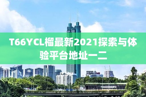 T66YCL榴最新2021探索與體驗(yàn)平臺地址一二