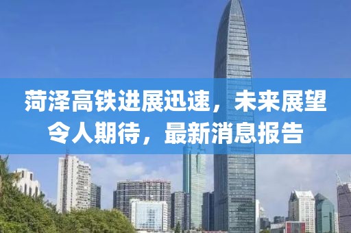 菏澤高鐵進(jìn)展迅速，未來(lái)展望令人期待，最新消息報(bào)告