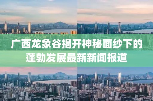 廣西龍象谷揭開神秘面紗下的蓬勃發(fā)展最新新聞報(bào)道