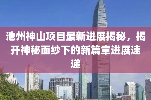 池州神山項(xiàng)目最新進(jìn)展揭秘，揭開神秘面紗下的新篇章進(jìn)展速遞