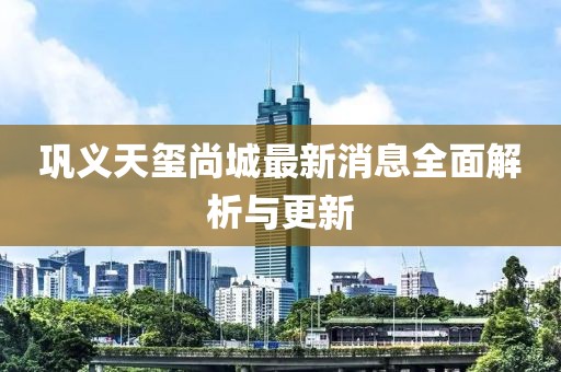 鞏義天璽尚城最新消息全面解析與更新