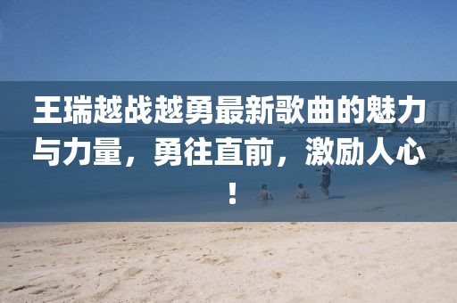 王瑞越戰(zhàn)越勇最新歌曲的魅力與力量，勇往直前，激勵(lì)人心！