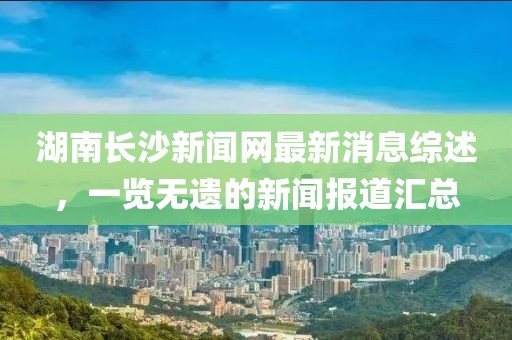 湖南長沙新聞網(wǎng)最新消息綜述，一覽無遺的新聞報道匯總