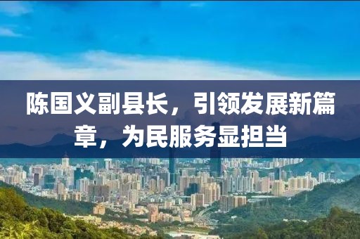 陳國義副縣長，引領(lǐng)發(fā)展新篇章，為民服務顯擔當