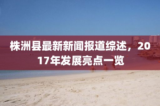 株洲縣最新新聞報(bào)道綜述，2017年發(fā)展亮點(diǎn)一覽