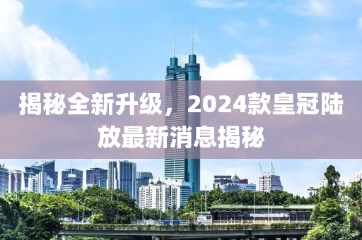 揭秘全新升級(jí)，2024款皇冠陸放最新消息揭秘