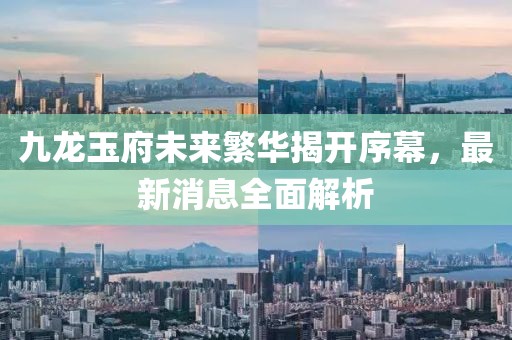 九龍玉府未來(lái)繁華揭開(kāi)序幕，最新消息全面解析