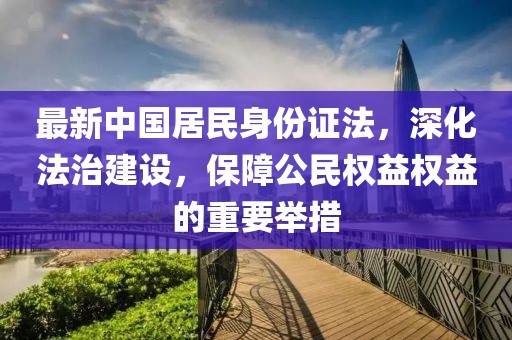 最新中國(guó)居民身份證法，深化法治建設(shè)，保障公民權(quán)益權(quán)益的重要舉措