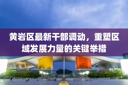 黃巖區(qū)最新干部調(diào)動(dòng)，重塑區(qū)域發(fā)展力量的關(guān)鍵舉措