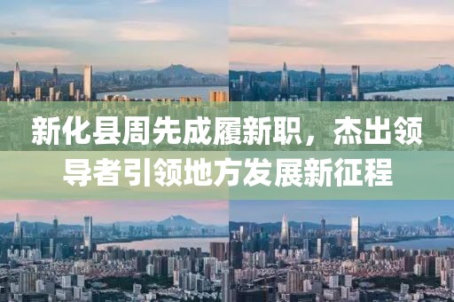 新化縣周先成履新職，杰出領(lǐng)導(dǎo)者引領(lǐng)地方發(fā)展新征程