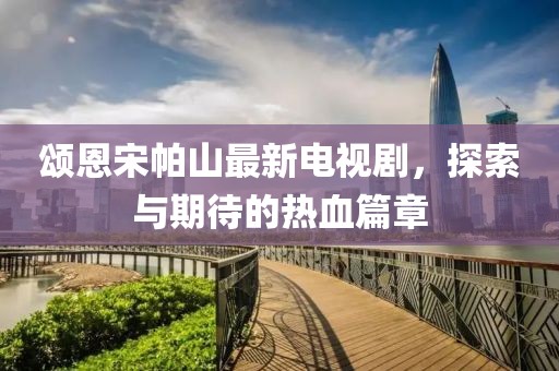頌恩宋帕山最新電視劇，探索與期待的熱血篇章