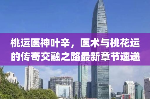 桃運醫(yī)神葉辛，醫(yī)術(shù)與桃花運的傳奇交融之路最新章節(jié)速遞