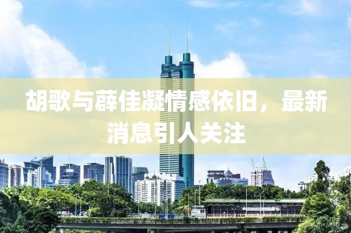 胡歌與薜佳凝情感依舊，最新消息引人關(guān)注