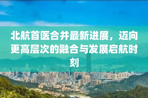 北航首醫(yī)合并最新進(jìn)展，邁向更高層次的融合與發(fā)展啟航時(shí)刻