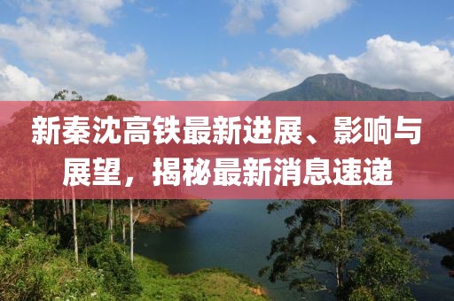 新秦沈高鐵最新進展、影響與展望，揭秘最新消息速遞