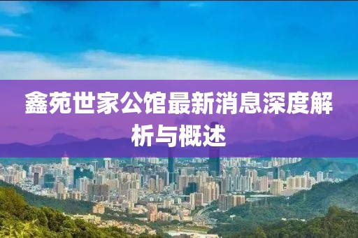 鑫苑世家公館最新消息深度解析與概述