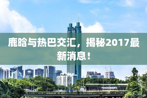 鹿晗與熱巴交匯，揭秘2017最新消息！