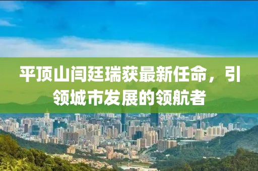 平頂山閆廷瑞獲最新任命，引領(lǐng)城市發(fā)展的領(lǐng)航者