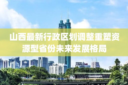 山西最新行政區(qū)劃調(diào)整重塑資源型省份未來發(fā)展格局