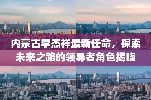 內(nèi)蒙古李杰祥最新任命，探索未來之路的領(lǐng)導(dǎo)者角色揭曉