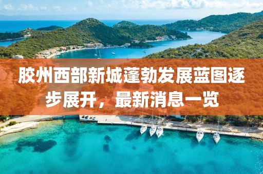 膠州西部新城蓬勃發(fā)展藍(lán)圖逐步展開，最新消息一覽