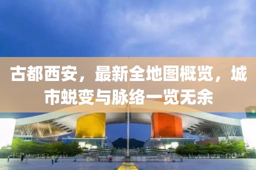 古都西安，最新全地圖概覽，城市蛻變與脈絡(luò)一覽無余