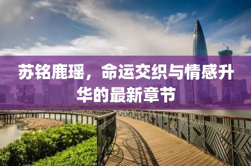 蘇銘鹿瑤，命運交織與情感升華的最新章節(jié)