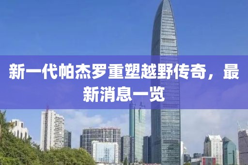 新一代帕杰羅重塑越野傳奇，最新消息一覽