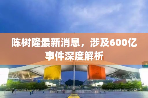 陳樹隆最新消息，涉及600億事件深度解析