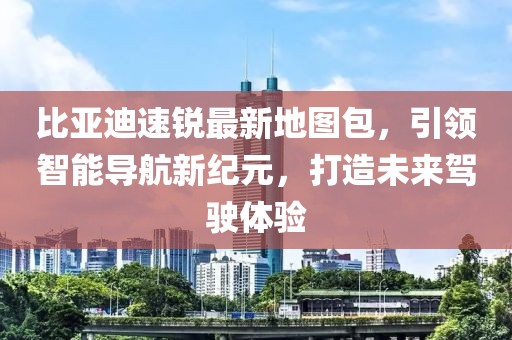 比亞迪速銳最新地圖包，引領智能導航新紀元，打造未來駕駛體驗
