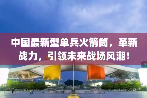 中國最新型單兵火箭筒，革新戰(zhàn)力，引領未來戰(zhàn)場風潮！