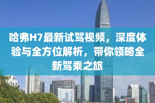 哈弗H7最新試駕視頻，深度體驗與全方位解析，帶你領略全新駕乘之旅