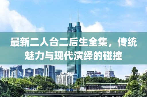最新二人臺二后生全集，傳統(tǒng)魅力與現(xiàn)代演繹的碰撞