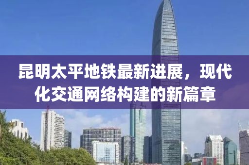 昆明太平地鐵最新進展，現(xiàn)代化交通網(wǎng)絡構(gòu)建的新篇章