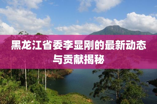 黑龍江省委李顯剛的最新動態(tài)與貢獻(xiàn)揭秘