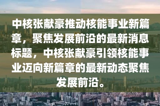 中核張獻豪推動核能事業(yè)新篇章，聚焦發(fā)展前沿的最新消息標題，中核張獻豪引領(lǐng)核能事業(yè)邁向新篇章的最新動態(tài)聚焦發(fā)展前沿。