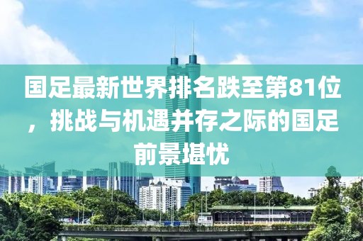 國足最新世界排名跌至第81位，挑戰(zhàn)與機遇并存之際的國足前景堪憂