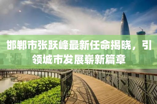 邯鄲市張躍峰最新任命揭曉，引領(lǐng)城市發(fā)展嶄新篇章