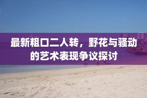 最新粗口二人轉(zhuǎn)，野花與騷動(dòng)的藝術(shù)表現(xiàn)爭(zhēng)議探討