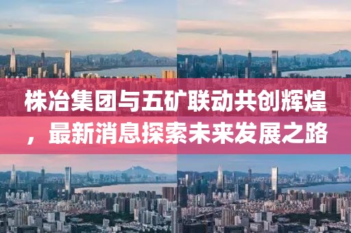 株冶集團(tuán)與五礦聯(lián)動(dòng)共創(chuàng)輝煌，最新消息探索未來(lái)發(fā)展之路